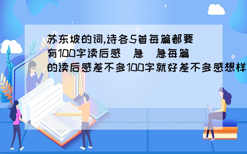 苏东坡的词,诗各5首每篇都要有100字读后感（急）急每篇的读后感差不多100字就好差不多感想样的东西~（别太多字）