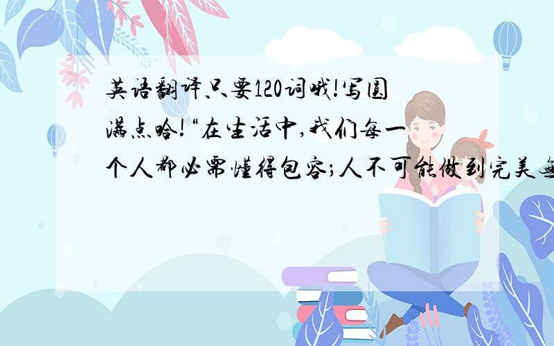 英语翻译只要120词哦!写圆满点哈!“在生活中,我们每一个人都必需懂得包容；人不可能做到完美无缺,都可能有犯错的时候,人一旦犯错原本就会导致他自身的悲伤,如果我们再次责备他只会让