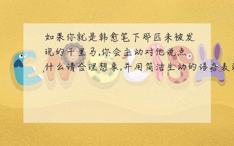 如果你就是韩愈笔下那匹未被发现的千里马,你会主动对他说点什么请合理想象,并用简洁生动的语言表达