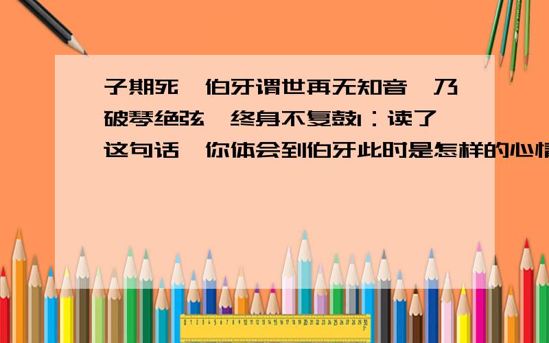 子期死,伯牙谓世再无知音,乃破琴绝弦,终身不复鼓1：读了这句话,你体会到伯牙此时是怎样的心情?2：如果让你来安慰此时的伯牙,你会说些什么?