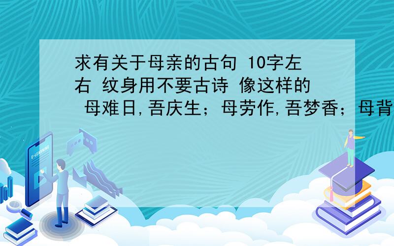 求有关于母亲的古句 10字左右 纹身用不要古诗 像这样的 母难日,吾庆生；母劳作,吾梦香；母背弯,吾成人；母担忧,吾远行；吾添丁,母蹒跚；吾不惑,母烛尽 但不要这么长的 这个出自哪里啊