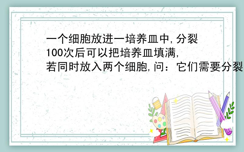 一个细胞放进一培养皿中,分裂100次后可以把培养皿填满,若同时放入两个细胞,问：它们需要分裂多少次才能把培养皿填满?