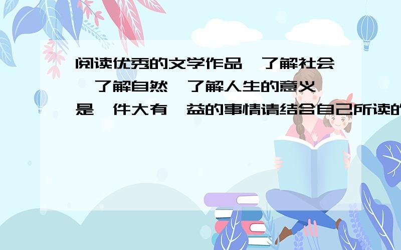 阅读优秀的文学作品,了解社会,了解自然,了解人生的意义,是一件大有裨益的事情请结合自己所读的文学作品,根据这句话的某一方面谈谈自己的认识.