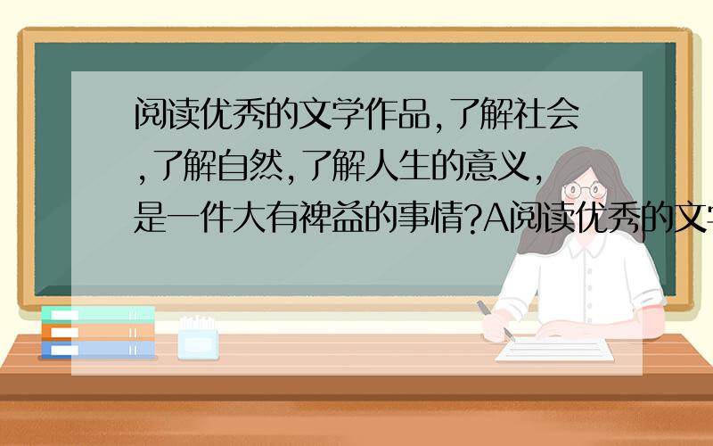 阅读优秀的文学作品,了解社会,了解自然,了解人生的意义,是一件大有裨益的事情?A阅读优秀的文学作品,了解社会,了解自然,了解人生的意义,是一件大有裨益的事情.