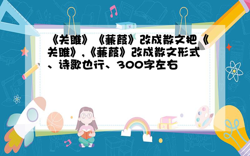 《关雎》《蒹葭》改成散文把《关雎》,《蒹葭》改成散文形式、诗歌也行、300字左右