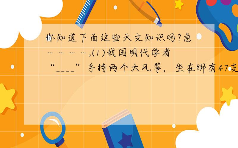 你知道下面这些天文知识吗?急…………,(1)我国明代学者“____”手持两个大风筝，坐在绑有47支小火箭的椅子上，试图借助火箭的推力和风筝的升力升空。试验虽然失败，但他成为人类历史