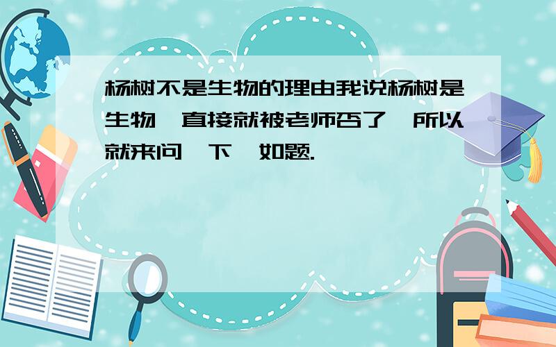 杨树不是生物的理由我说杨树是生物,直接就被老师否了,所以就来问一下,如题.