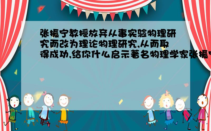 张振宁教授放弃从事实验物理研究而改为理论物理研究,从而取得成功,给你什么启示著名物理学家张振宁赴美留学时,立志要写出一篇实验物理论文.他来到艾里逊实验室,不久就传出笑谈：“