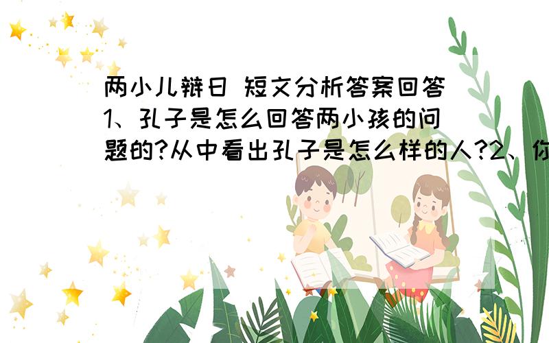 两小儿辩日 短文分析答案回答1、孔子是怎么回答两小孩的问题的?从中看出孔子是怎么样的人?2、你认为这个问题应该怎么回答?3、“两个孩子说完,笑着跑开了.”他们会遍跑边说什么?请根据