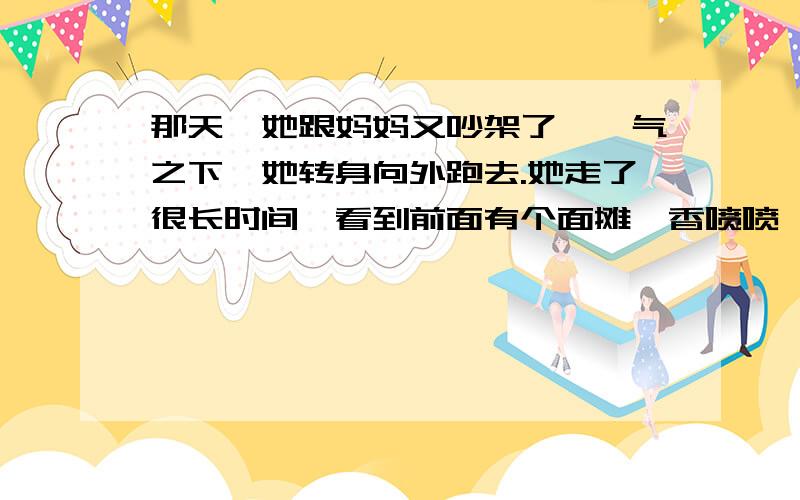 那天,她跟妈妈又吵架了,一气之下,她转身向外跑去.她走了很长时间,看到前面有个面摊,香喷喷,热腾腾,她这才感觉到肚子饿了.可是,她摸遍身上的口袋,连一个硬币也没有.面摊的主人是一个很