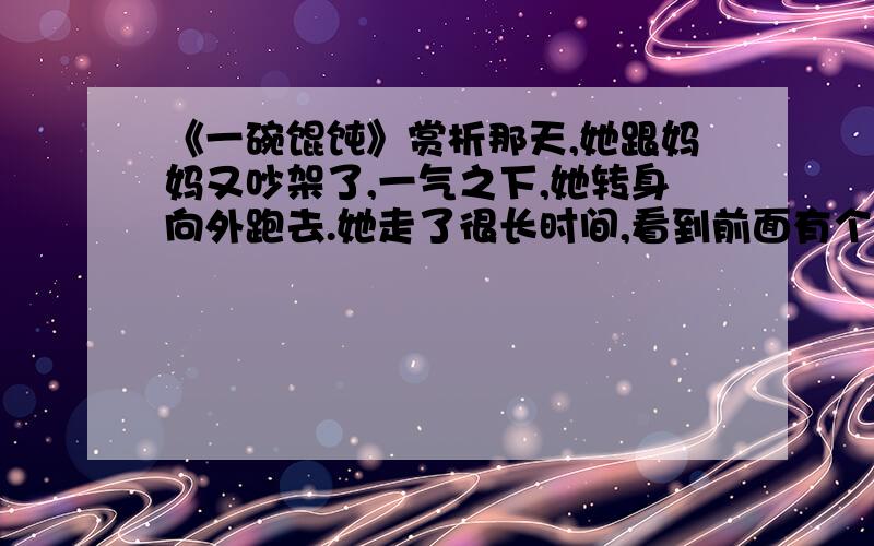 《一碗馄饨》赏析那天,她跟妈妈又吵架了,一气之下,她转身向外跑去.她走了很长时间,看到前面有个面摊,这才觉得肚子饿了.可是,她摸遍了身上的口袋,连一个硬币也没有.面摊的主人是一个看