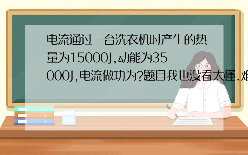 电流通过一台洗衣机时产生的热量为15000J,动能为35000J,电流做功为?题目我也没看太懂.难道电流做的功就是电流通过这台洗衣机时产生的热量?W=Q?