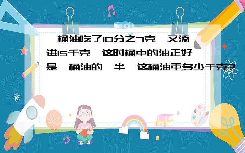 一桶油吃了10分之7克,又添进15千克,这时桶中的油正好是一桶油的一半,这桶油重多少千克?