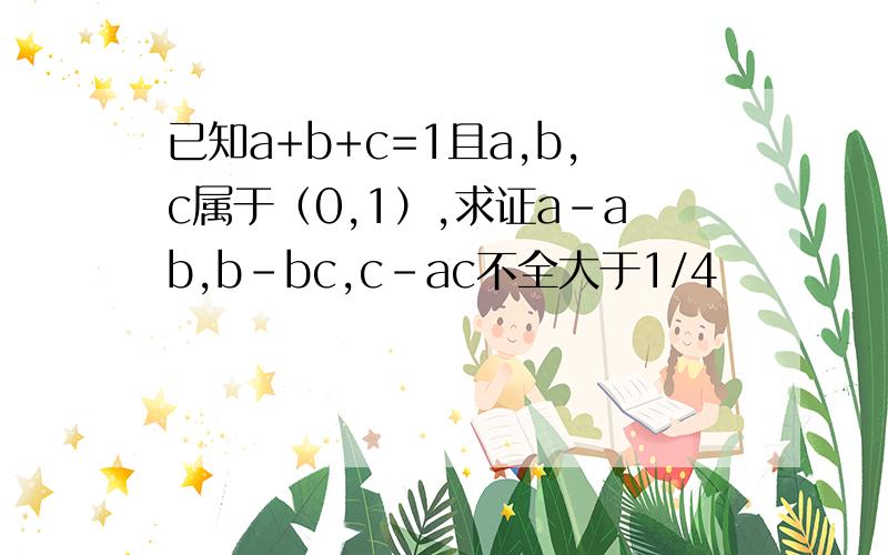已知a+b+c=1且a,b,c属于（0,1）,求证a-ab,b-bc,c-ac不全大于1/4