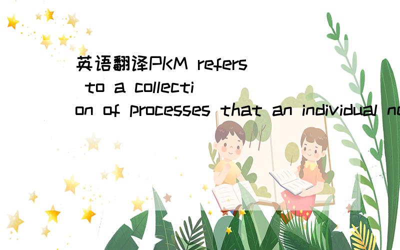 英语翻译PKM refers to a collection of processes that an individual needs to carry out in order to gather,classify,store,search,and retrieve knowledge in his/her daily activities .