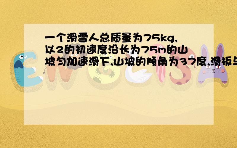 一个滑雪人总质量为75kg,以2的初速度沿长为75m的山坡匀加速滑下,山坡的倾角为37度,滑板与山坡的动摩擦数动摩擦因数为0.1,求滑雪人克服摩擦力所做的功,滑到山低的速度