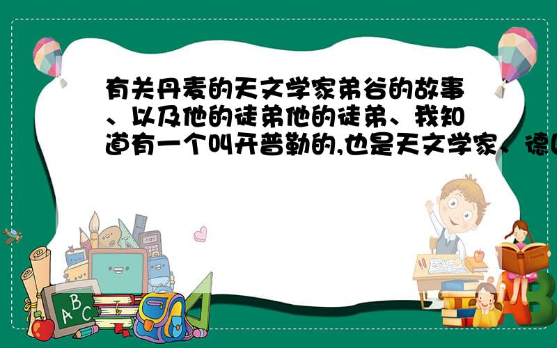 有关丹麦的天文学家弟谷的故事、以及他的徒弟他的徒弟、我知道有一个叫开普勒的,也是天文学家、德国的、他们都为了真理、学习、那些努力的、艰辛的、故事、真实的故事