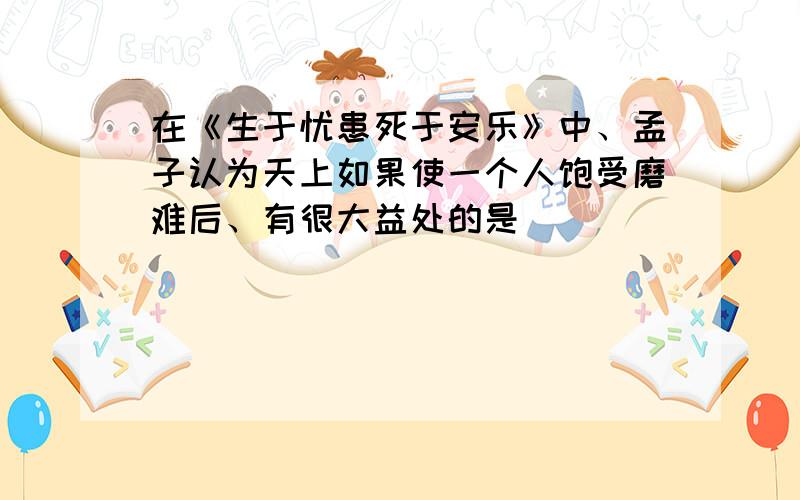 在《生于忧患死于安乐》中、孟子认为天上如果使一个人饱受磨难后、有很大益处的是（ ）（ ）