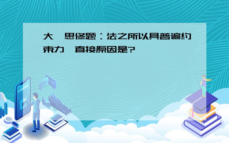 大一思修题：法之所以具普遍约束力,直接原因是?