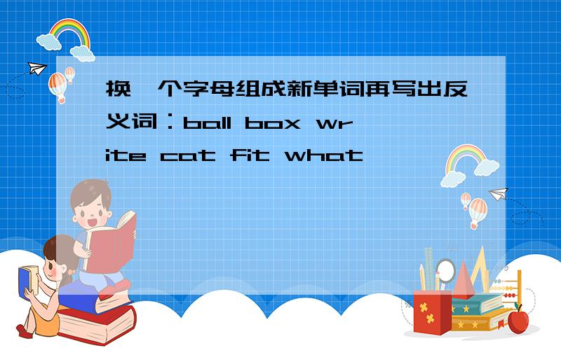 换一个字母组成新单词再写出反义词：ball box write cat fit what