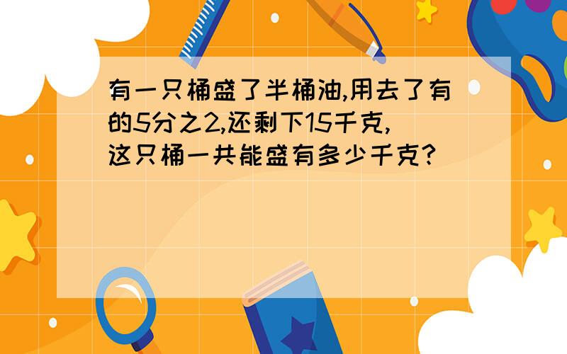 有一只桶盛了半桶油,用去了有的5分之2,还剩下15千克,这只桶一共能盛有多少千克?