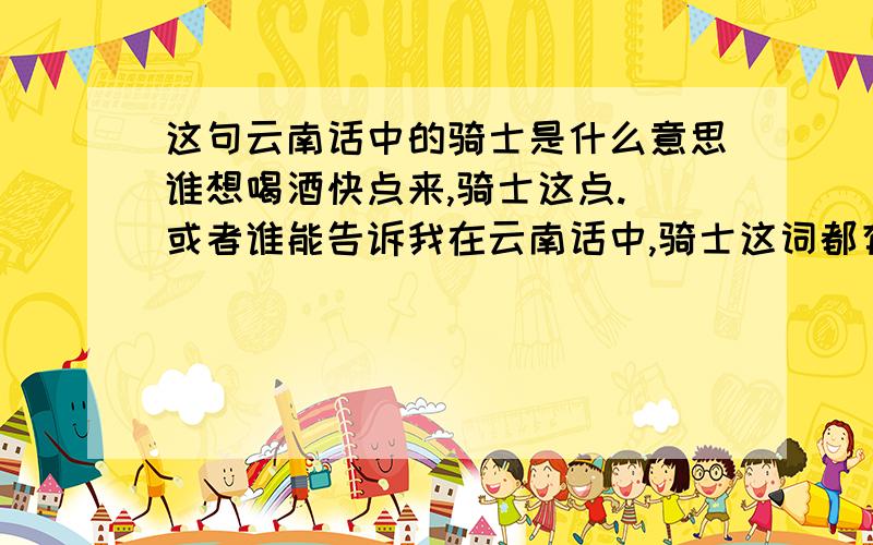 这句云南话中的骑士是什么意思谁想喝酒快点来,骑士这点.（或者谁能告诉我在云南话中,骑士这词都有什么意思）