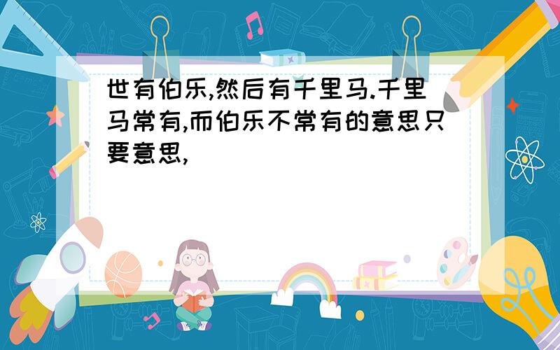 世有伯乐,然后有千里马.千里马常有,而伯乐不常有的意思只要意思,