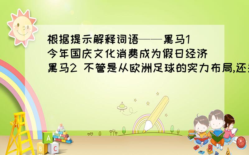 根据提示解释词语——黑马1 今年国庆文化消费成为假日经济黑马2 不管是从欧洲足球的实力布局,还是从历届欧锦赛的战绩来看,黑马往往从东欧或者北欧球队产生.