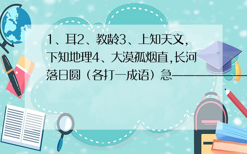 1、耳2、教龄3、上知天文,下知地理4、大漠孤烟直,长河落日圆（各打一成语）急————————————————暑假作业不会啊