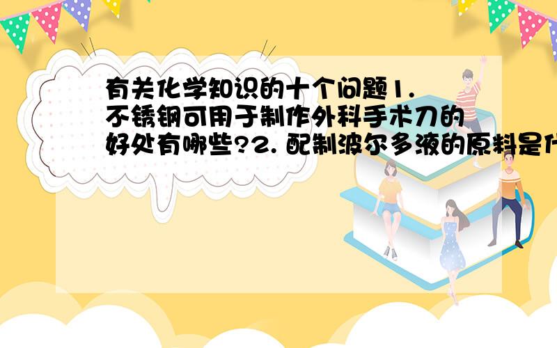 有关化学知识的十个问题1. 不锈钢可用于制作外科手术刀的好处有哪些?2. 配制波尔多液的原料是什么?3. 铁丝在氧气中燃烧的现象是?4. 什么是钢铁?5. CO在高温时与赤铁矿反应的化学方程式为?