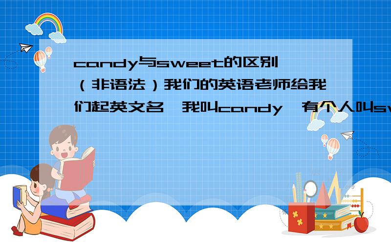 candy与sweet的区别（非语法）我们的英语老师给我们起英文名,我叫candy,有个人叫sweet,她总是说我的名字是劣质糖果,而她是高级的,我不是要问这个问题和他比,所以,大家不要说我小心眼,说我怎