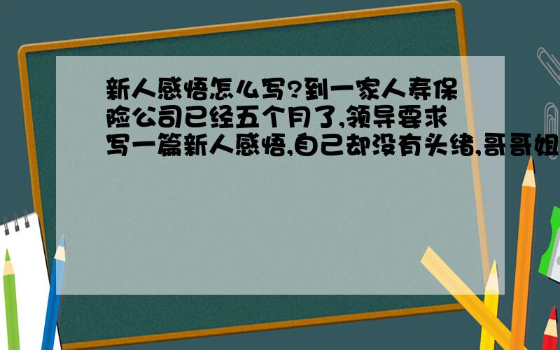 新人感悟怎么写?到一家人寿保险公司已经五个月了,领导要求写一篇新人感悟,自己却没有头绪,哥哥姐姐们能帮我屡顺下吗?谢过了