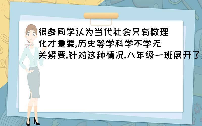 很多同学认为当代社会只有数理化才重要,历史等学科学不学无关紧要.针对这种情况,八年级一班展开了激烈的辩论赛,正方主辩以