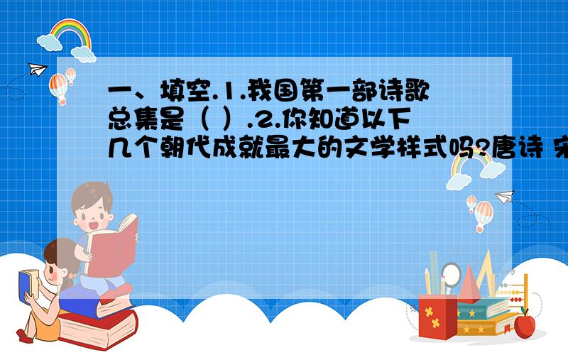 一、填空.1.我国第一部诗歌总集是（ ）.2.你知道以下几个朝代成就最大的文学样式吗?唐诗 宋（ ） 元（ ） 明、清（ ）3.我国四大民间传说是（ ）、（ ）、（ ）、（ ）,我国古代神话故事