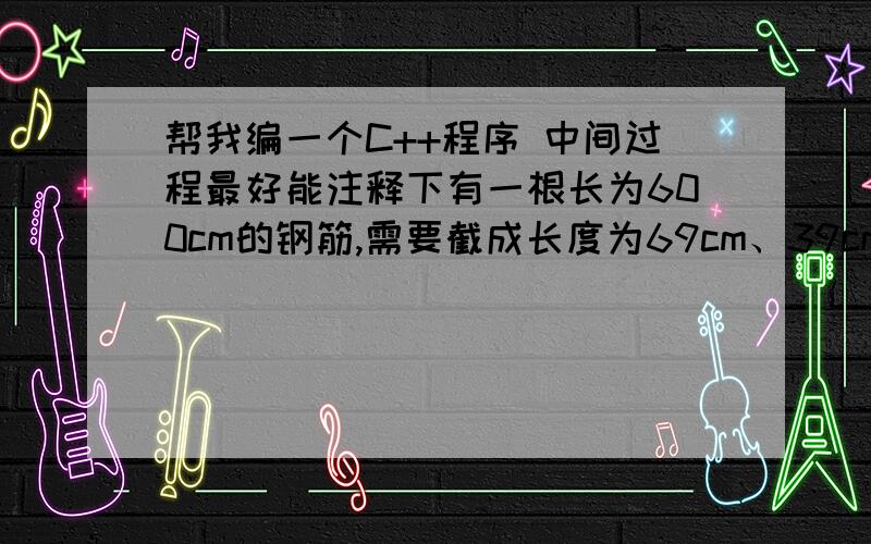 帮我编一个C++程序 中间过程最好能注释下有一根长为600cm的钢筋,需要截成长度为69cm、39cm、29cm的三种规格的短料,在三种规格的短料至少各截l的前提下,如何截取才能使所余下的材料最少?这