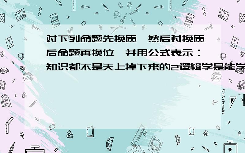 对下列命题先换质,然后对换质后命题再换位,并用公式表示：知识都不是天上掉下来的2逻辑学是能学好的3鱼都是用鳃进行呼吸的4有的人不是球迷5有的树四季长青