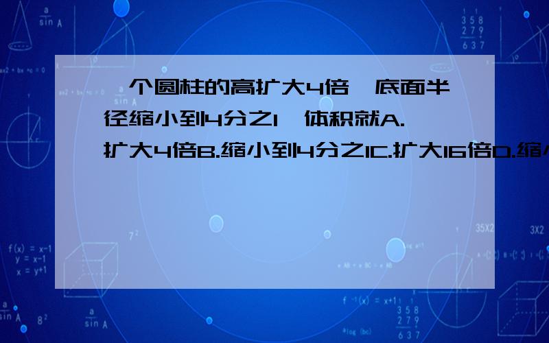 一个圆柱的高扩大4倍,底面半径缩小到4分之1,体积就A.扩大4倍B.缩小到4分之1C.扩大16倍D.缩小到16分之1一个圆锥形容器的底面半径是10cm,它的容积是942立方厘米,求这个圆锥形容器的高是多少