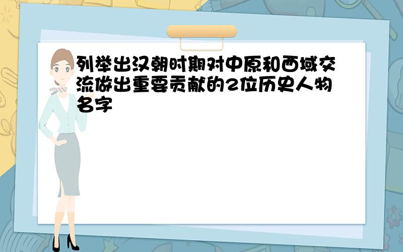 列举出汉朝时期对中原和西域交流做出重要贡献的2位历史人物名字