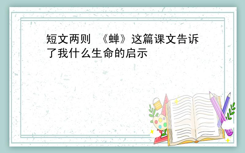 短文两则 《蝉》这篇课文告诉了我什么生命的启示