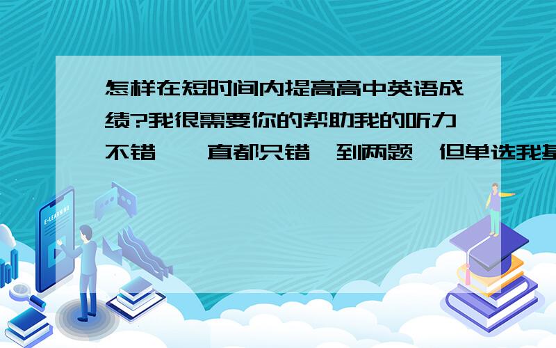 怎样在短时间内提高高中英语成绩?我很需要你的帮助我的听力不错,一直都只错一到两题,但单选我基本不会,都是猜的,我知道这是语法不扎实.完形和阅读也不太看得懂,我知道这是词汇量不够