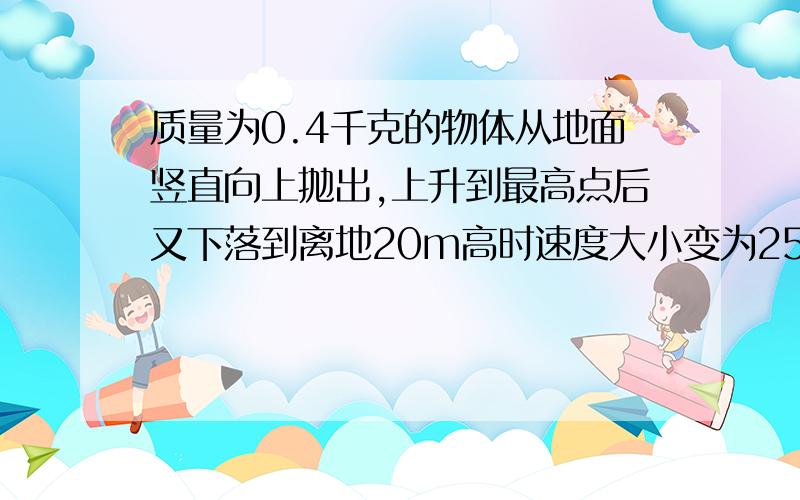 质量为0.4千克的物体从地面竖直向上抛出,上升到最高点后又下落到离地20m高时速度大小变为25m/s,以地面为零势能面,求此时物体的机械能,物体抛出时的速度,物体能升高的最高高度.