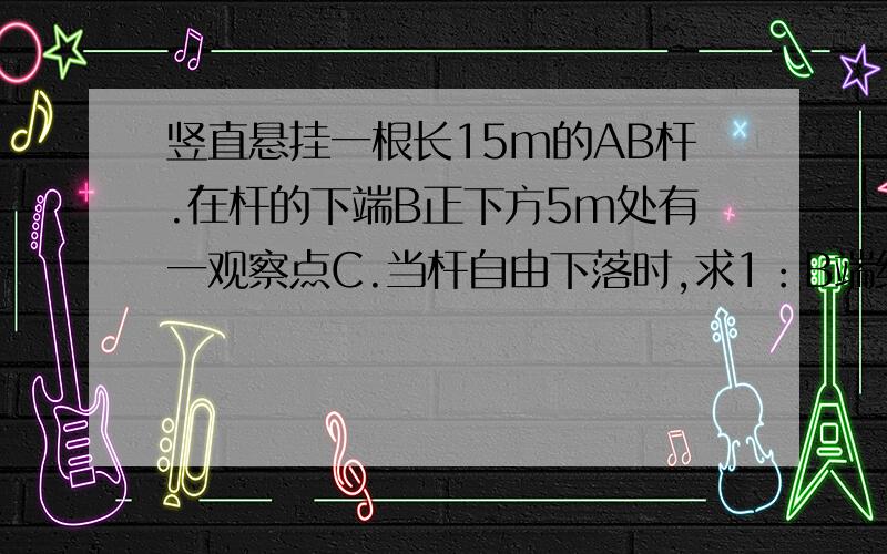 竖直悬挂一根长15m的AB杆.在杆的下端B正下方5m处有一观察点C.当杆自由下落时,求1：B端经过C点时速度多大2：经过多少时间A端到达C点3：杆全部通过C点所需时间