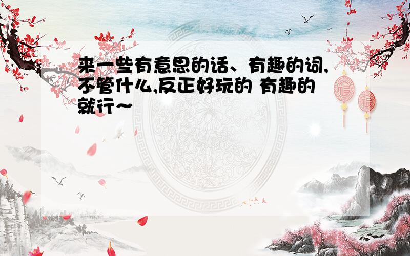 来一些有意思的话、有趣的词,不管什么,反正好玩的 有趣的就行～