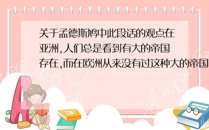 关于孟德斯鸠中此段话的观点在亚洲,人们总是看到有大的帝国存在,而在欧洲从来没有过这种大的帝国.这是因为亚洲有大的平原.亚洲由海洋分割成较大的板块,而且由于它比较偏南,所以水源