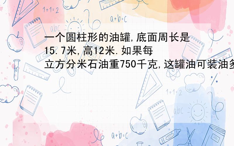 一个圆柱形的油罐,底面周长是15.7米,高12米.如果每立方分米石油重750千克,这罐油可装油多少千克?