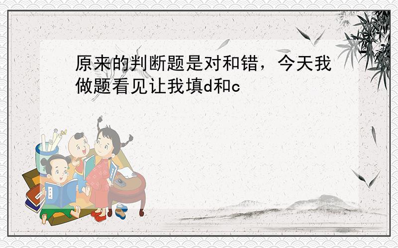 原来的判断题是对和错，今天我做题看见让我填d和c