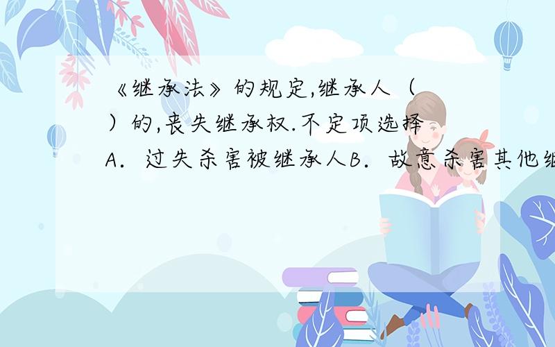 《继承法》的规定,继承人（ ）的,丧失继承权.不定项选择A．过失杀害被继承人B．故意杀害其他继承人 C．遗弃被继承人 D．虐待被继承人谢谢大家麻烦把理由说起再说句给的标准答案是1个