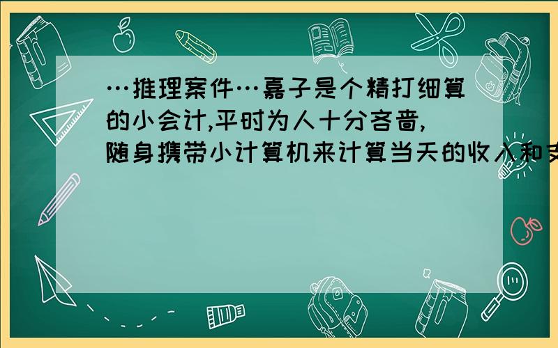 …推理案件…嘉子是个精打细算的小会计,平时为人十分吝啬,随身携带小计算机来计算当天的收入和支出,爱慕虚荣,周围的人也不喜欢她,有天,嘉子在自己的家中遇害,死因是后脑勺受到重物打