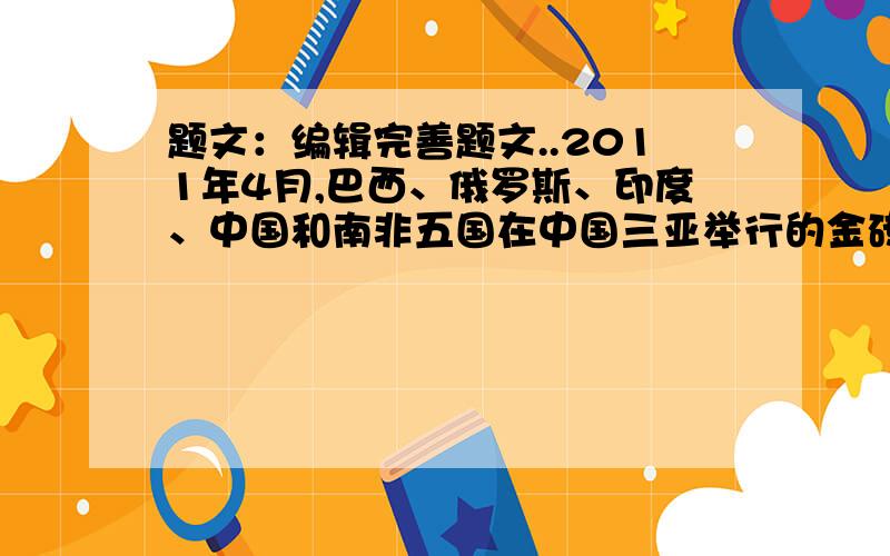 题文：编辑完善题文..2011年4月,巴西、俄罗斯、印度、中国和南非五国在中国三亚举行的金砖国家领导人的第三次会晤,就金砖国家合作机制及共同关心的过国际和地区问题进行了坦诚深入的