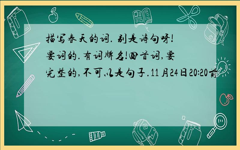 描写春天的词. 别是诗句呀!要词的.有词牌名!四首词,要完整的,不可以是句子.11月24日20:20前